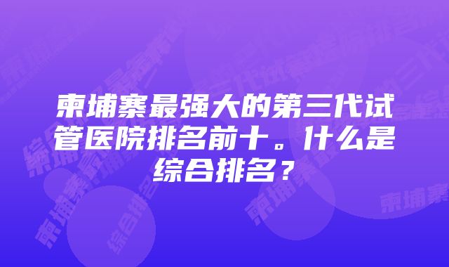 柬埔寨最强大的第三代试管医院排名前十。什么是综合排名？