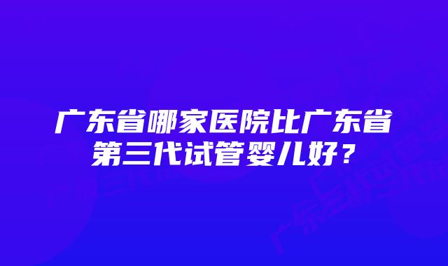 广东省哪家医院比广东省第三代试管婴儿好？