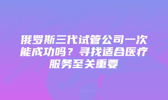 俄罗斯三代试管公司一次能成功吗？寻找适合医疗服务至关重要