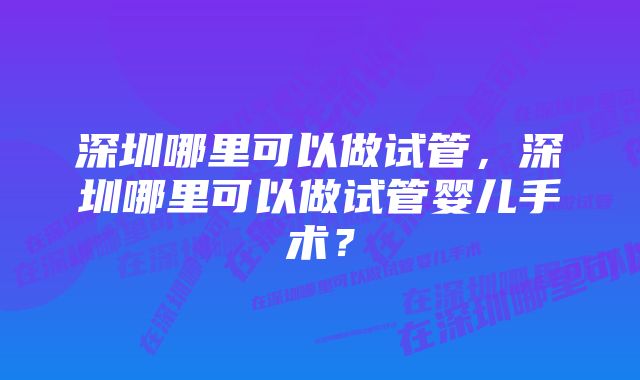 深圳哪里可以做试管，深圳哪里可以做试管婴儿手术？