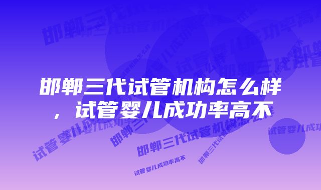 邯郸三代试管机构怎么样，试管婴儿成功率高不