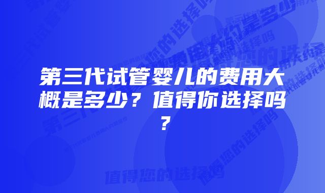 第三代试管婴儿的费用大概是多少？值得你选择吗？