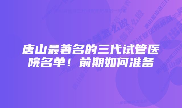 唐山最著名的三代试管医院名单！前期如何准备