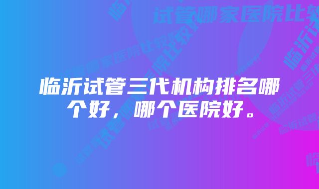 临沂试管三代机构排名哪个好，哪个医院好。