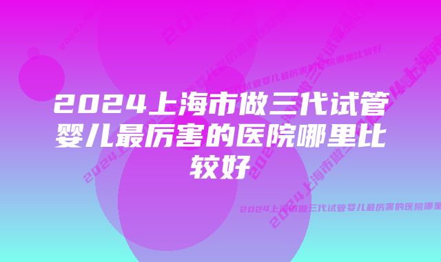 2024上海市做三代试管婴儿最厉害的医院哪里比较好