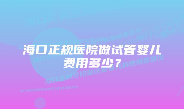 海口正规医院做试管婴儿费用多少？