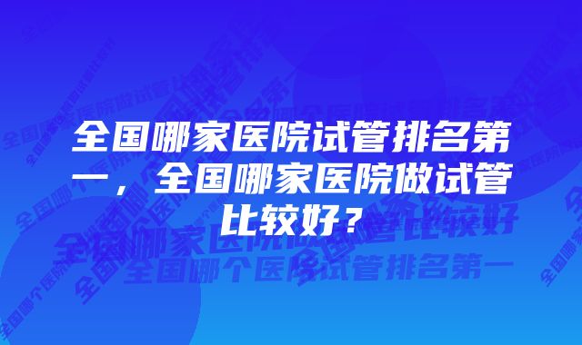 全国哪家医院试管排名第一，全国哪家医院做试管比较好？