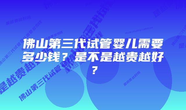 佛山第三代试管婴儿需要多少钱？是不是越贵越好？