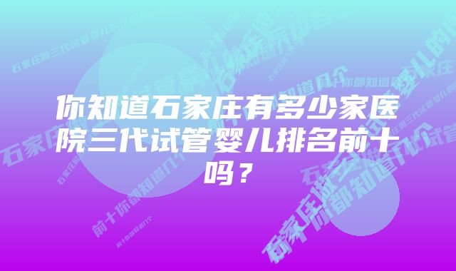 你知道石家庄有多少家医院三代试管婴儿排名前十吗？