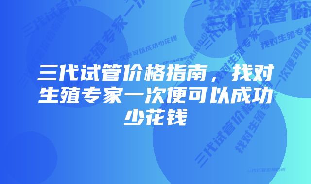 三代试管价格指南，找对生殖专家一次便可以成功少花钱