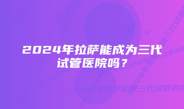 2024年拉萨能成为三代试管医院吗？