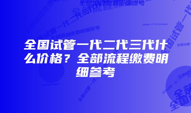 全国试管一代二代三代什么价格？全部流程缴费明细参考