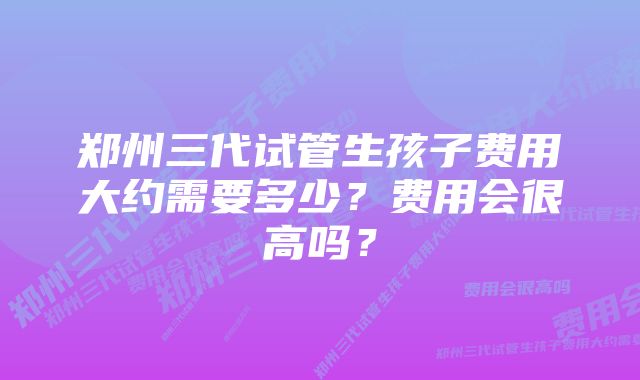 郑州三代试管生孩子费用大约需要多少？费用会很高吗？