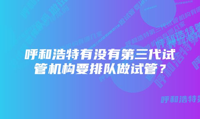 呼和浩特有没有第三代试管机构要排队做试管？