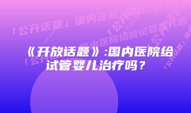 《开放话题》:国内医院给试管婴儿治疗吗？