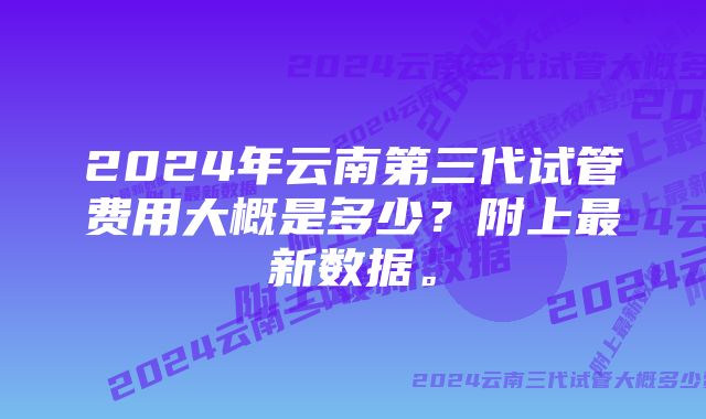 2024年云南第三代试管费用大概是多少？附上最新数据。