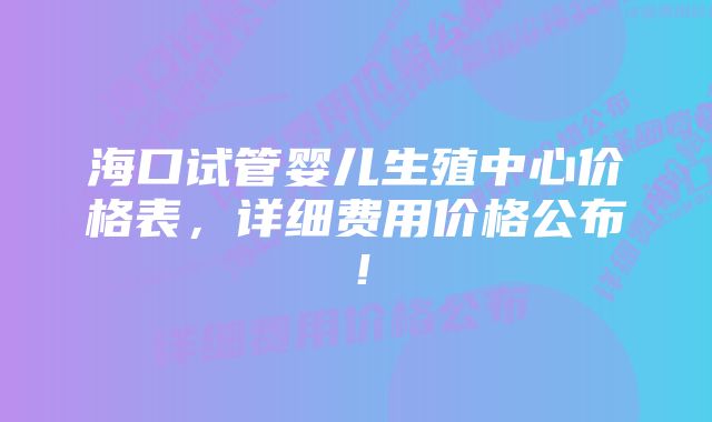 海口试管婴儿生殖中心价格表，详细费用价格公布！