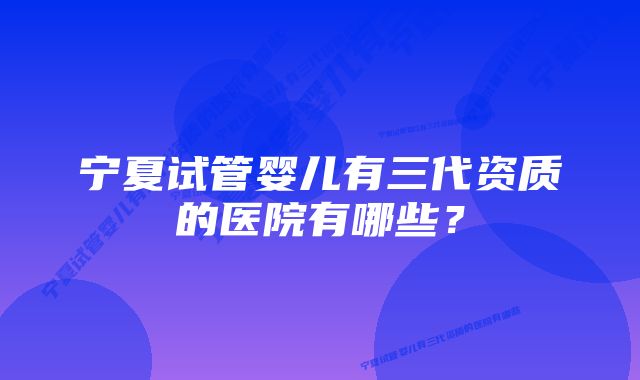 宁夏试管婴儿有三代资质的医院有哪些？