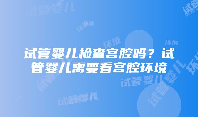 试管婴儿检查宫腔吗？试管婴儿需要看宫腔环境