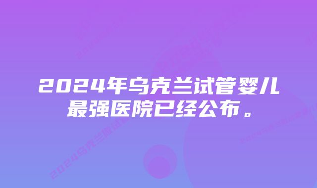 2024年乌克兰试管婴儿最强医院已经公布。