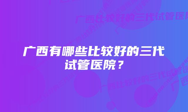 广西有哪些比较好的三代试管医院？