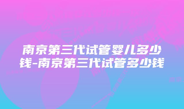 南京第三代试管婴儿多少钱-南京第三代试管多少钱