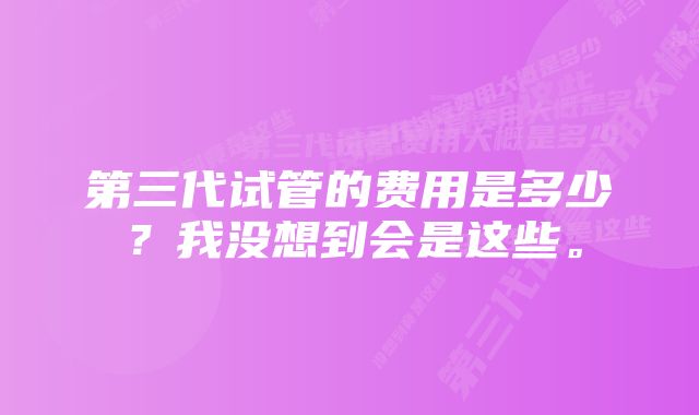 第三代试管的费用是多少？我没想到会是这些。