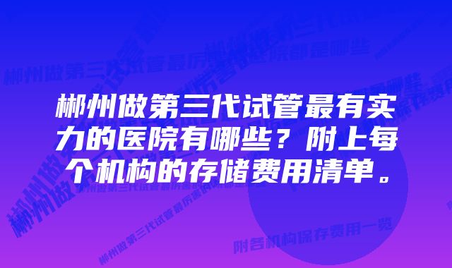 郴州做第三代试管最有实力的医院有哪些？附上每个机构的存储费用清单。