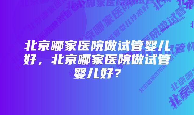 北京哪家医院做试管婴儿好，北京哪家医院做试管婴儿好？