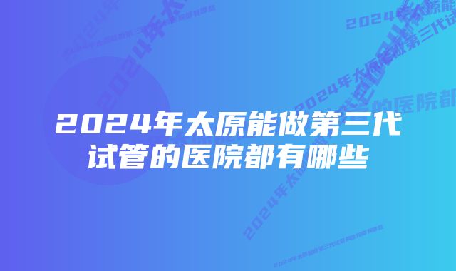 2024年太原能做第三代试管的医院都有哪些