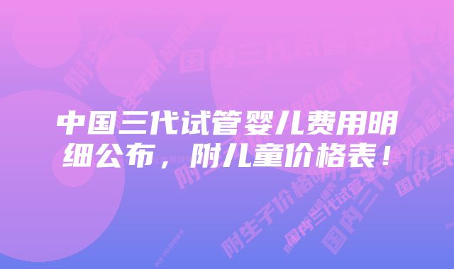 中国三代试管婴儿费用明细公布，附儿童价格表！