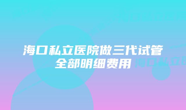 海口私立医院做三代试管全部明细费用