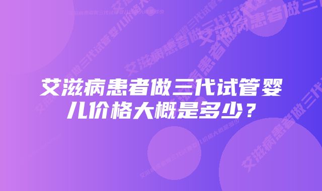 艾滋病患者做三代试管婴儿价格大概是多少？