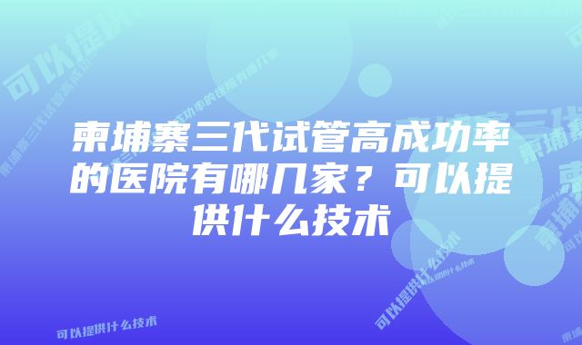 柬埔寨三代试管高成功率的医院有哪几家？可以提供什么技术