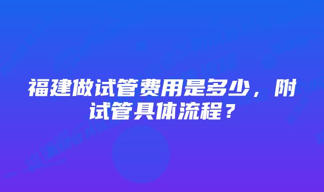 福建做试管费用是多少，附试管具体流程？