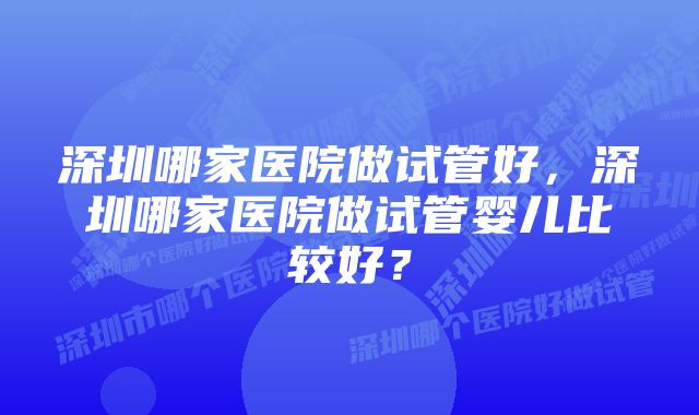 深圳哪家医院做试管好，深圳哪家医院做试管婴儿比较好？