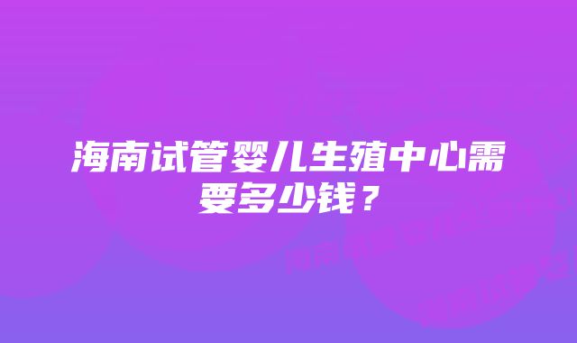 海南试管婴儿生殖中心需要多少钱？