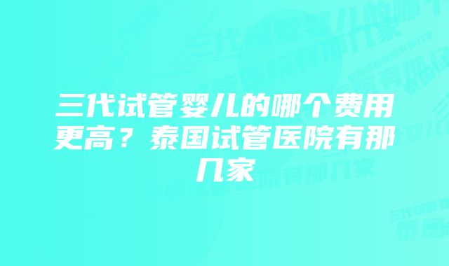 三代试管婴儿的哪个费用更高？泰国试管医院有那几家