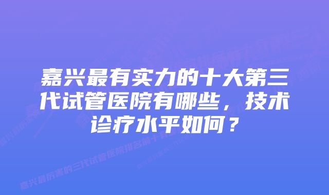 嘉兴最有实力的十大第三代试管医院有哪些，技术诊疗水平如何？