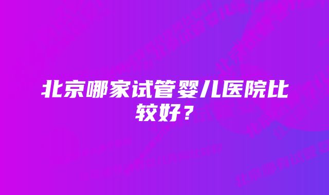 北京哪家试管婴儿医院比较好？