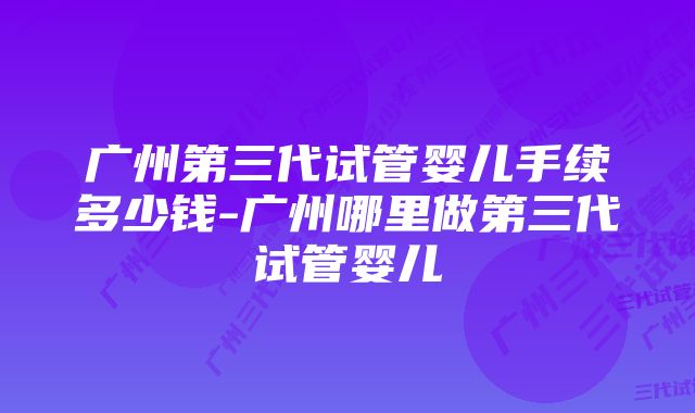 广州第三代试管婴儿手续多少钱-广州哪里做第三代试管婴儿