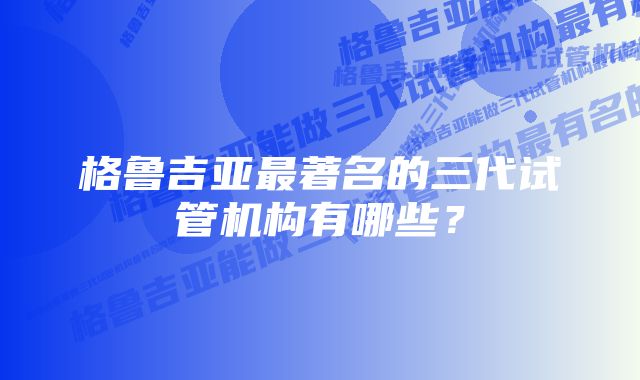 格鲁吉亚最著名的三代试管机构有哪些？