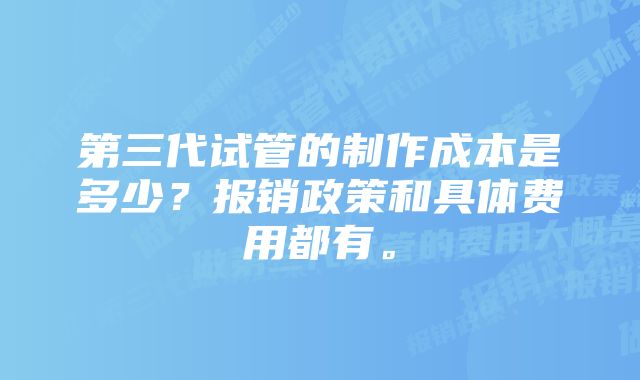 第三代试管的制作成本是多少？报销政策和具体费用都有。