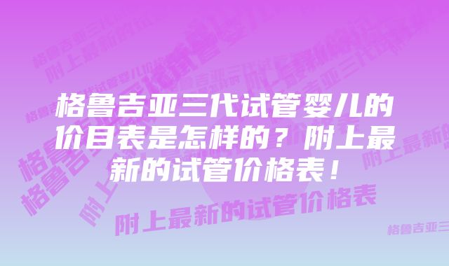 格鲁吉亚三代试管婴儿的价目表是怎样的？附上最新的试管价格表！