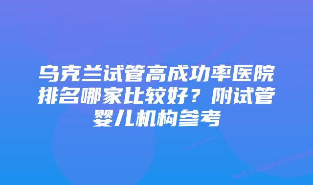 乌克兰试管高成功率医院排名哪家比较好？附试管婴儿机构参考