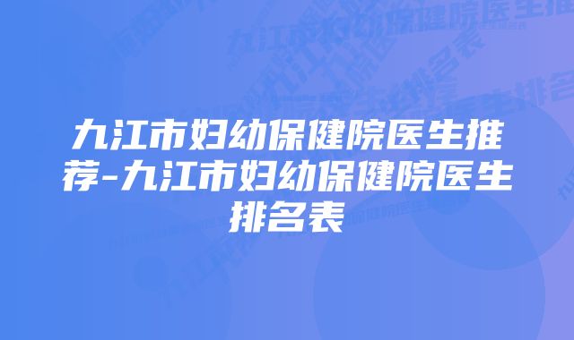 九江市妇幼保健院医生推荐-九江市妇幼保健院医生排名表