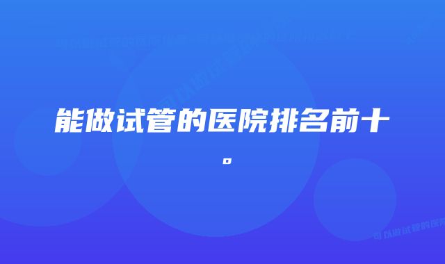 能做试管的医院排名前十。