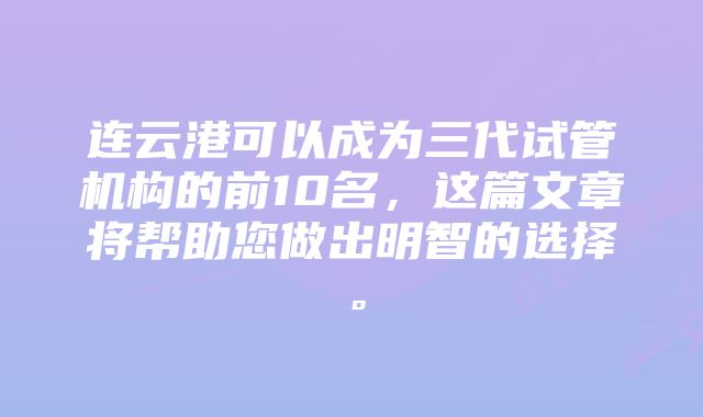 连云港可以成为三代试管机构的前10名，这篇文章将帮助您做出明智的选择。