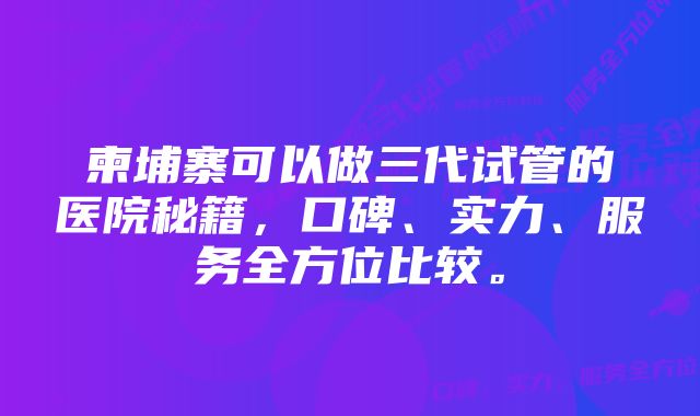 柬埔寨可以做三代试管的医院秘籍，口碑、实力、服务全方位比较。