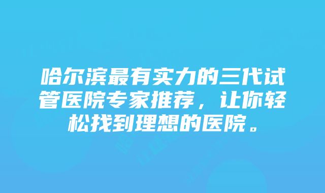 哈尔滨最有实力的三代试管医院专家推荐，让你轻松找到理想的医院。